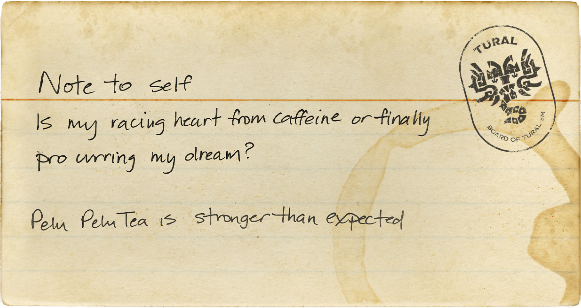 You found a note! It says: Note to self: Is my heart racing from caffeine or finally procuring my dream? Pelu Pelu Tea is stronger than expected.