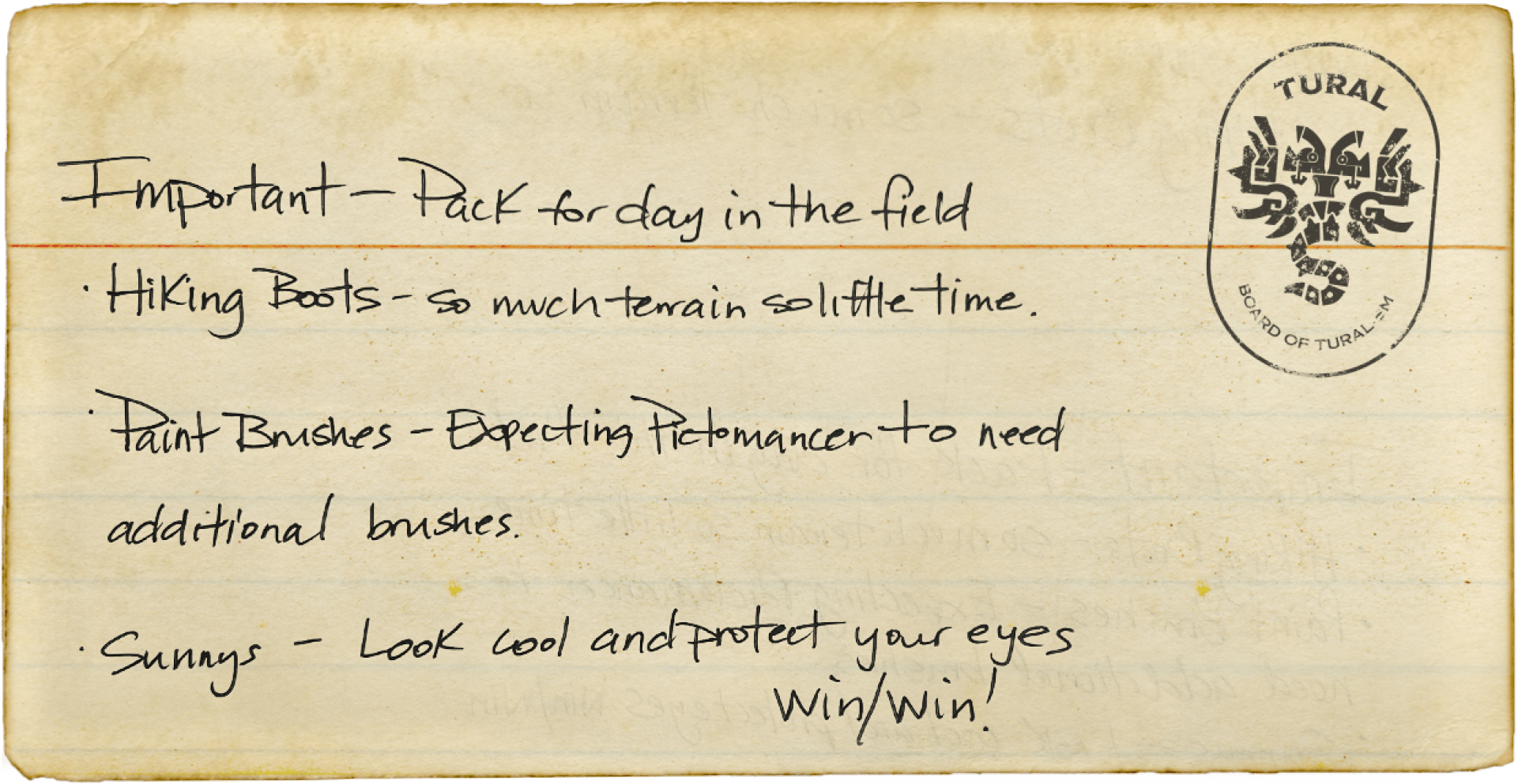 You found a note! It says: Important - pack for day in the field: Hiking Boots - so much terrain so little time. Paint Brushes - Expecting Pictomancer to need additional brushes. Sunnys - Look cool and protect your eyes. Win/win!